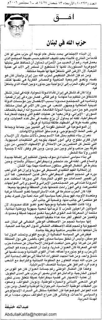 إن البناء الاجتماعي يحدد بشكل عام توجه أي حزب حتى لو كان قادماً من الخارج، فالبناء يعيد تكييف التنظيم حسب طبيعة المجتمع الذي يعمل فيه، رغم أن العديد من الأحزاب تحاول أن تحافظ على بنيتها الجوهرية المستوردة، لكنها لا تستطيع أن تستمر إلى الأبد في عملية التبعية، لأن الأرضَ التي تشتغلُ فيها لها طبيعة مختلفة. ومن ثم فإن الشكل التنظيمي لحزب الله بين إيران ولبنان كان هو نفسه، وتغدو المرجعية المذهبية والمصادر الفكرية هي نفسها كذلك، وهذا أمر يقود الحزب إلى ازدواجية بين جذوره وبين البناء الذي يشتغل فيه. وإذا كان قد تشكل في إيران كأداة لدولة شمولية، فإنه في لبنان تشكل كانشقاق من تنظيم بدأ متهادنا وغير قتالي، فصار دوره في إيران قمعياً، وتناميه في المجتمع محدودا بسبب الانفصال بين مؤسسات الدولة الدينية المتعالية وجمهور الشعب. في حين كان الأمر في لبنان مختلفاً، فليس هو جزء من بنية الدولة القامعة، صحيح انه ارتبط بالتحالف السوري - الإيراني، وكان بعيدا عن عمليات القمع التي وجهت للمعارضة الديمقراطية، لكنه لم يحاول أن يزج بنفسه في مثل هذه العمليات، ولم يعتبر نفسه طرفاً في إضطهاد طائفة لبنانية أو فريق.. إن الموضوعية في التحليل تقودنا إلى التمييز بين جماعة وجماعة في نفس الخط الإيديولوجي، وعدم سلق النتائج والاتهامات. نعم إن بناء تنظيم بمثل هذا الاسم يحمل دلالات سلبية، لأن الإسلام كيان فكرى مفتوح، وفي أمور الجهاد يتوجه إلى التنظيمات الجبهوية، التي تشمل كل المتضررين من الاحتلال أو الاضطهاد الاجنبي، من دون تفرقة بين مذهب وآخر وبين دين ودين، وبين فكر وفكر، لأنه لا جنسية للضرر ولا ملة للخطر. في بناء سياسي استبدادي سوف يتحول التنظيم إلى إضافة جديدة واتساع كمي، لكنه في بلد متحضر و(ديمقراطي) سيتأثر بالمناخ، وحين ينخرط في النضال الوطني ستكون مساهمته مهمة بهذا الشأن. إن إشكالية الفهم التقليدي المسيطر في سوريا وإيران هو الذي لعب دوره في تحجيم التطور الديمقراطي داخل هذين المجتمعين، كما أدى إلى تفجير الصدامات مع القوى الخارجية، التي بدورها استغلت عدم المرونة هذه في جر المجتمعين الإيرانى والسوري إلى المواجهات لتكسيرهما، وهي أمورٌ راحت تتحملها بلدان المنطقة وشعوبها جميعاً. فإذا كان الحزب منخرطاً في هذه الاستراتيجية تغدو المسألة مركبة ومتعددة الأوجه، فهو يدخل لعبة سياسية أكبر منه، لعبة دول كبيرة، يغدو هو منتصرا في جانب منها، وضحية في جانب آخر. وإذا كانت القضية نضالية وموجهة لعدو تغدو كذلك محدودة، لأن الدولتين الراعيتين للحزب لا تريدانها شعبية جبهوية ووطنية لبنانية، مثلما أن المعركة ضد القوى الغربية تغدو لديهما ضيقة ومحدودة، وللعجز عن التطور أكثر منه عداءٍ حقيقياً للتبعية. إنها سياسة تحجم من الاصطفاف الوطني النضالي في لبنان ضد الصهيونية وتحجم كذلك الاصطفاف النضالي للدول العربية ضد التبعية، بأن تجعلها ذات مقاييس مذهبية وطريقة جامدة. فيفترض في السياسة النضالية أن توسع القوى وتحشد الدول لما هو ممكن، وليس أن تخلق سياسة محاور تعود بالضرر على دول المنطقة أكثر من غيرها. وفي حين ابتعدت الدولتان الإسلاميتان عن مساندة حزب الله في المعركة كان العدوان ضارياً، وثبت أن الشعب وحده هو الحامي لأي حزب، وهو جذوره وأعماقه. كما أن القوى اللبنانية وجدت نفسها في خندق واحد، ومن هنا اتجهت التطورات اللاحقة إلى مواقف إيجابية أكثر من حزب الله تجاه التعاون مع الحكومة اللبنانية والترابط مع الشعب وعدم الرد المراهق على سياسة التعسف الإسرائيلية. وهكذا فإن النضال الوطني رغم جسامة العدوان كان هو أقوى من الجذور الخارجية، والداخل هو الذي يصهر أي حزب على المدى الطويل. إن عملية الانصهار هي قضية ديمقراطية عميقة تتعلق بمدى تطور الوعي الشعبي اللبناني وانحيازه للوطنية، وذوبان الطوائف، وصعود دور الطبقات الوطنية الأساسية، البرجوازية الوطنية والعمال، ومن دون هذه العوامل الموضوعية فإن الطائفية ستظل هي المحرك الإيديولوجي والسياسي للأحداث، وبالتالي فإن صراع الطوائف سيعود مجدداً برغم الهدنة الحربية. 2006-9-6